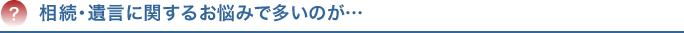 相続・遺言に関するお悩みで多いのが…